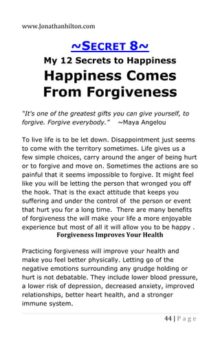 www.Jonathanhilton.com
44 | P a g e
~SECRET 8~
My 12 Secrets to Happiness
Happiness Comes
From Forgiveness
“It's one of the greatest gifts you can give yourself, to
forgive. Forgive everybody.” ~Maya Angelou
To live life is to be let down. Disappointment just seems
to come with the territory sometimes. Life gives us a
few simple choices, carry around the anger of being hurt
or to forgive and move on. Sometimes the actions are so
painful that it seems impossible to forgive. It might feel
like you will be letting the person that wronged you off
the hook. That is the exact attitude that keeps you
suffering and under the control of the person or event
that hurt you for a long time. There are many benefits
of forgiveness the will make your life a more enjoyable
experience but most of all it will allow you to be happy .
Forgiveness Improves Your Health
Practicing forgiveness will improve your health and
make you feel better physically. Letting go of the
negative emotions surrounding any grudge holding or
hurt is not debatable. They include lower blood pressure,
a lower risk of depression, decreased anxiety, improved
relationships, better heart health, and a stronger
immune system.
 