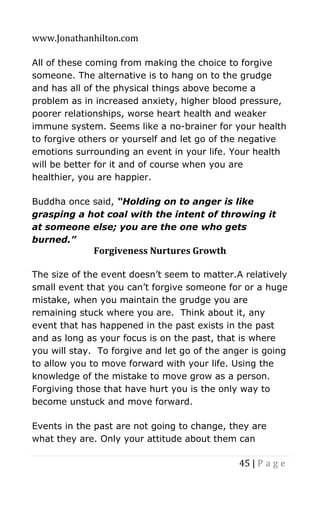 www.Jonathanhilton.com
45 | P a g e
All of these coming from making the choice to forgive
someone. The alternative is to hang on to the grudge
and has all of the physical things above become a
problem as in increased anxiety, higher blood pressure,
poorer relationships, worse heart health and weaker
immune system. Seems like a no-brainer for your health
to forgive others or yourself and let go of the negative
emotions surrounding an event in your life. Your health
will be better for it and of course when you are
healthier, you are happier.
Buddha once said, “Holding on to anger is like
grasping a hot coal with the intent of throwing it
at someone else; you are the one who gets
burned.”
Forgiveness Nurtures Growth
The size of the event doesn’t seem to matter.A relatively
small event that you can’t forgive someone for or a huge
mistake, when you maintain the grudge you are
remaining stuck where you are. Think about it, any
event that has happened in the past exists in the past
and as long as your focus is on the past, that is where
you will stay. To forgive and let go of the anger is going
to allow you to move forward with your life. Using the
knowledge of the mistake to move grow as a person.
Forgiving those that have hurt you is the only way to
become unstuck and move forward.
Events in the past are not going to change, they are
what they are. Only your attitude about them can
 