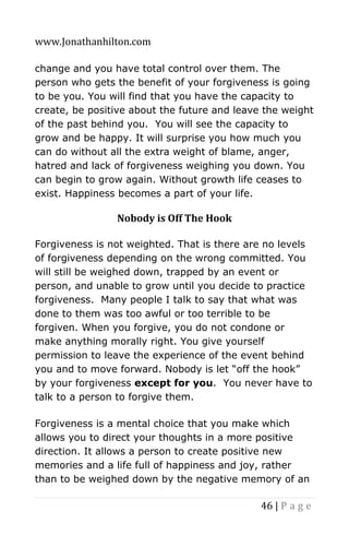 www.Jonathanhilton.com
46 | P a g e
change and you have total control over them. The
person who gets the benefit of your forgiveness is going
to be you. You will find that you have the capacity to
create, be positive about the future and leave the weight
of the past behind you. You will see the capacity to
grow and be happy. It will surprise you how much you
can do without all the extra weight of blame, anger,
hatred and lack of forgiveness weighing you down. You
can begin to grow again. Without growth life ceases to
exist. Happiness becomes a part of your life.
Nobody is Off The Hook
Forgiveness is not weighted. That is there are no levels
of forgiveness depending on the wrong committed. You
will still be weighed down, trapped by an event or
person, and unable to grow until you decide to practice
forgiveness. Many people I talk to say that what was
done to them was too awful or too terrible to be
forgiven. When you forgive, you do not condone or
make anything morally right. You give yourself
permission to leave the experience of the event behind
you and to move forward. Nobody is let “off the hook”
by your forgiveness except for you. You never have to
talk to a person to forgive them.
Forgiveness is a mental choice that you make which
allows you to direct your thoughts in a more positive
direction. It allows a person to create positive new
memories and a life full of happiness and joy, rather
than to be weighed down by the negative memory of an
 