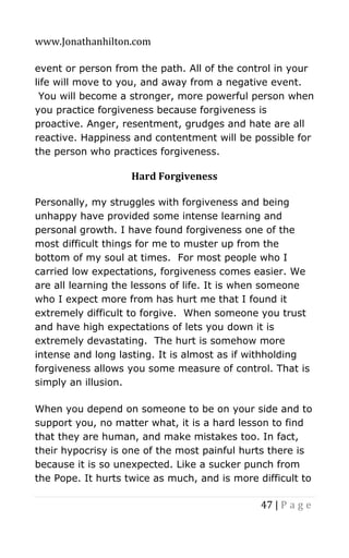 www.Jonathanhilton.com
47 | P a g e
event or person from the path. All of the control in your
life will move to you, and away from a negative event.
You will become a stronger, more powerful person when
you practice forgiveness because forgiveness is
proactive. Anger, resentment, grudges and hate are all
reactive. Happiness and contentment will be possible for
the person who practices forgiveness.
Hard Forgiveness
Personally, my struggles with forgiveness and being
unhappy have provided some intense learning and
personal growth. I have found forgiveness one of the
most difficult things for me to muster up from the
bottom of my soul at times. For most people who I
carried low expectations, forgiveness comes easier. We
are all learning the lessons of life. It is when someone
who I expect more from has hurt me that I found it
extremely difficult to forgive. When someone you trust
and have high expectations of lets you down it is
extremely devastating. The hurt is somehow more
intense and long lasting. It is almost as if withholding
forgiveness allows you some measure of control. That is
simply an illusion.
When you depend on someone to be on your side and to
support you, no matter what, it is a hard lesson to find
that they are human, and make mistakes too. In fact,
their hypocrisy is one of the most painful hurts there is
because it is so unexpected. Like a sucker punch from
the Pope. It hurts twice as much, and is more difficult to
 
