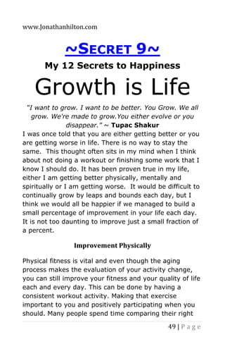 www.Jonathanhilton.com
49 | P a g e
~SECRET 9~
My 12 Secrets to Happiness
Growth is Life
“I want to grow. I want to be better. You Grow. We all
grow. We're made to grow.You either evolve or you
disappear.” ~ Tupac Shakur
I was once told that you are either getting better or you
are getting worse in life. There is no way to stay the
same. This thought often sits in my mind when I think
about not doing a workout or finishing some work that I
know I should do. It has been proven true in my life,
either I am getting better physically, mentally and
spiritually or I am getting worse. It would be difficult to
continually grow by leaps and bounds each day, but I
think we would all be happier if we managed to build a
small percentage of improvement in your life each day.
It is not too daunting to improve just a small fraction of
a percent.
Improvement Physically
Physical fitness is vital and even though the aging
process makes the evaluation of your activity change,
you can still improve your fitness and your quality of life
each and every day. This can be done by having a
consistent workout activity. Making that exercise
important to you and positively participating when you
should. Many people spend time comparing their right
 