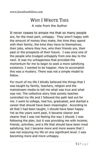 www.Jonathanhilton.com
5 | P a g e
WHY I WROTE THIS
A note from the Author
It never ceases to amaze me that so many people
are, for the most part, unhappy. They aren’t happy with
the amount of money they make, the time they spend
with their family, the time they have to themselves,
their jobs, where they live, who their friends are, their
past or the prospects of their future. I was once one of
the people who trudged unhappily from one day to the
next. It was my unhappiness that provided the
momentum for me to begin to seek a more satisfying
existence. I wanted to be happier. How to accomplish
this was a mystery. There was not a simple model to
follow.
For much of my life I blindly believed the things that I
was taught by family, teachers, religion and the
mainstream media to tell me what was true and what
was not. The collective story that society teaches
controlled my life and I followed the path laid out for
me. I went to college, had fun, graduated, and started a
career that should have been meaningful. According to
all that I had been taught, I should have been happy.
Yet as the years went past, it became clearer and
clearer that I was not feeling the way I should. I was
following the plan, but it was providing me with income,
friends, activities, and a life that should have been most
satisfying, but I became more and more aware that I
was not enjoying my life on any significant level. I was
becoming more and more unhappy.
 