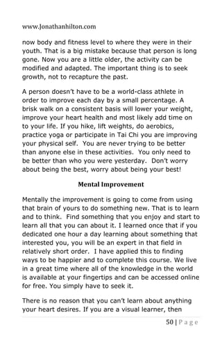 www.Jonathanhilton.com
50 | P a g e
now body and fitness level to where they were in their
youth. That is a big mistake because that person is long
gone. Now you are a little older, the activity can be
modified and adapted. The important thing is to seek
growth, not to recapture the past.
A person doesn’t have to be a world-class athlete in
order to improve each day by a small percentage. A
brisk walk on a consistent basis will lower your weight,
improve your heart health and most likely add time on
to your life. If you hike, lift weights, do aerobics,
practice yoga or participate in Tai Chi you are improving
your physical self. You are never trying to be better
than anyone else in these activities. You only need to
be better than who you were yesterday. Don’t worry
about being the best, worry about being your best!
Mental Improvement
Mentally the improvement is going to come from using
that brain of yours to do something new. That is to learn
and to think. Find something that you enjoy and start to
learn all that you can about it. I learned once that if you
dedicated one hour a day learning about something that
interested you, you will be an expert in that field in
relatively short order. I have applied this to finding
ways to be happier and to complete this course. We live
in a great time where all of the knowledge in the world
is available at your fingertips and can be accessed online
for free. You simply have to seek it.
There is no reason that you can’t learn about anything
your heart desires. If you are a visual learner, then
 