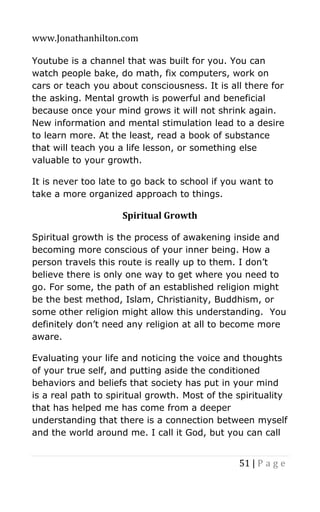 www.Jonathanhilton.com
51 | P a g e
Youtube is a channel that was built for you. You can
watch people bake, do math, fix computers, work on
cars or teach you about consciousness. It is all there for
the asking. Mental growth is powerful and beneficial
because once your mind grows it will not shrink again.
New information and mental stimulation lead to a desire
to learn more. At the least, read a book of substance
that will teach you a life lesson, or something else
valuable to your growth.
It is never too late to go back to school if you want to
take a more organized approach to things.
Spiritual Growth
Spiritual growth is the process of awakening inside and
becoming more conscious of your inner being. How a
person travels this route is really up to them. I don’t
believe there is only one way to get where you need to
go. For some, the path of an established religion might
be the best method, Islam, Christianity, Buddhism, or
some other religion might allow this understanding. You
definitely don’t need any religion at all to become more
aware.
Evaluating your life and noticing the voice and thoughts
of your true self, and putting aside the conditioned
behaviors and beliefs that society has put in your mind
is a real path to spiritual growth. Most of the spirituality
that has helped me has come from a deeper
understanding that there is a connection between myself
and the world around me. I call it God, but you can call
 