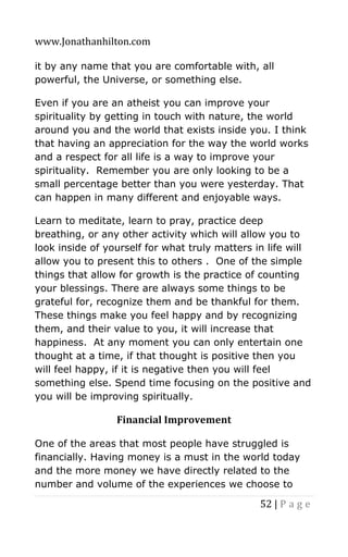 www.Jonathanhilton.com
52 | P a g e
it by any name that you are comfortable with, all
powerful, the Universe, or something else.
Even if you are an atheist you can improve your
spirituality by getting in touch with nature, the world
around you and the world that exists inside you. I think
that having an appreciation for the way the world works
and a respect for all life is a way to improve your
spirituality. Remember you are only looking to be a
small percentage better than you were yesterday. That
can happen in many different and enjoyable ways.
Learn to meditate, learn to pray, practice deep
breathing, or any other activity which will allow you to
look inside of yourself for what truly matters in life will
allow you to present this to others . One of the simple
things that allow for growth is the practice of counting
your blessings. There are always some things to be
grateful for, recognize them and be thankful for them.
These things make you feel happy and by recognizing
them, and their value to you, it will increase that
happiness. At any moment you can only entertain one
thought at a time, if that thought is positive then you
will feel happy, if it is negative then you will feel
something else. Spend time focusing on the positive and
you will be improving spiritually.
Financial Improvement
One of the areas that most people have struggled is
financially. Having money is a must in the world today
and the more money we have directly related to the
number and volume of the experiences we choose to
 