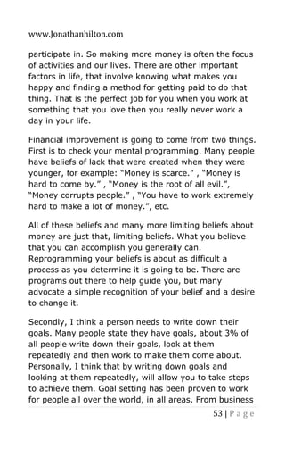 www.Jonathanhilton.com
53 | P a g e
participate in. So making more money is often the focus
of activities and our lives. There are other important
factors in life, that involve knowing what makes you
happy and finding a method for getting paid to do that
thing. That is the perfect job for you when you work at
something that you love then you really never work a
day in your life.
Financial improvement is going to come from two things.
First is to check your mental programming. Many people
have beliefs of lack that were created when they were
younger, for example: “Money is scarce.” , “Money is
hard to come by.” , “Money is the root of all evil.”,
“Money corrupts people.” , “You have to work extremely
hard to make a lot of money.”, etc.
All of these beliefs and many more limiting beliefs about
money are just that, limiting beliefs. What you believe
that you can accomplish you generally can.
Reprogramming your beliefs is about as difficult a
process as you determine it is going to be. There are
programs out there to help guide you, but many
advocate a simple recognition of your belief and a desire
to change it.
Secondly, I think a person needs to write down their
goals. Many people state they have goals, about 3% of
all people write down their goals, look at them
repeatedly and then work to make them come about.
Personally, I think that by writing down goals and
looking at them repeatedly, will allow you to take steps
to achieve them. Goal setting has been proven to work
for people all over the world, in all areas. From business
 