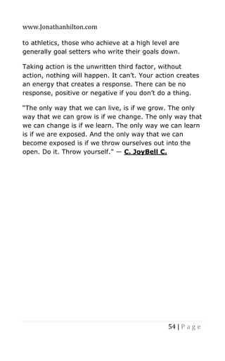 www.Jonathanhilton.com
54 | P a g e
to athletics, those who achieve at a high level are
generally goal setters who write their goals down.
Taking action is the unwritten third factor, without
action, nothing will happen. It can’t. Your action creates
an energy that creates a response. There can be no
response, positive or negative if you don’t do a thing.
“The only way that we can live, is if we grow. The only
way that we can grow is if we change. The only way that
we can change is if we learn. The only way we can learn
is if we are exposed. And the only way that we can
become exposed is if we throw ourselves out into the
open. Do it. Throw yourself.” ― C. JoyBell C.
 