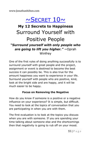 www.Jonathanhilton.com
55 | P a g e
~SECRET 10~
My 12 Secrets to Happiness
Surround Yourself with
Positive People
“Surround yourself with only people who
are going to lift you higher.” ~Oprah
Winfrey
One of the first rules of doing anything successfully is to
surround yourself with great people and the project,
assignment or event is destined to become the best
success it can possibly be. This is also true for the
amount happiness you want to experience in your life.
Surround yourself with people who are positive, kind,
look at the bright side and are happy, and it will be
much easier to be happy.
Focus on Removing the Negative
How do you know if someone is a positive or a negative
influence on your experience? It is simple, but difficult.
You need to look at the topics of conversation that you
are participating in when you are with them.
The first evaluation is to look at the topics you discuss
when you are with someone. If you are spending your
time talking about someone else and the shortcomings
then that negativity is going to rub off on your mood.
 