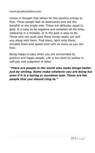 www.Jonathanhilton.com
57 | P a g e
choice in thought that allows for the positive energy to
flow. These people look at destruction and see the
benefits or the bright side. These are attitudes equal to
gold. It is easy to be negative and complain all the time,
wallowing in a mistake, or in the past is easy to do.
Those who can push past those things easily can pull
you along with them. Find them, latch onto them,
emulate them and spend time with as many as you can
find.
Being happy is easy when you are surrounded by
positive and happy people. Life is too short to wallow in
self-pity and judgment of other.
“There are people in the world who make things better
just by smiling. Some make whatever you are doing fun
even if it is a boring or mundane task. Those are the
people that you should cling to.”
 