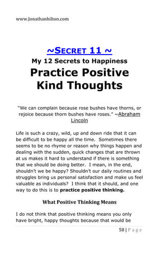 www.Jonathanhilton.com
58 | P a g e
~SECRET 11 ~
My 12 Secrets to Happiness
Practice Positive
Kind Thoughts
“We can complain because rose bushes have thorns, or
rejoice because thorn bushes have roses.” ~Abraham
Lincoln
Life is such a crazy, wild, up and down ride that it can
be difficult to be happy all the time. Sometimes there
seems to be no rhyme or reason why things happen and
dealing with the sudden, quick changes that are thrown
at us makes it hard to understand if there is something
that we should be doing better. I mean, in the end,
shouldn’t we be happy? Shouldn’t our daily routines and
struggles bring us personal satisfaction and make us feel
valuable as individuals? I think that it should, and one
way to do this is to practice positive thinking.
What Positive Thinking Means
I do not think that positive thinking means you only
have bright, happy thoughts because that would be
 