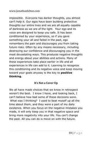www.Jonathanhilton.com
59 | P a g e
impossible. Everyone has darker thoughts, you almost
can’t help it. Our egos have been building protective
thoughts our entire lives and we are all equally capable
of darkness as we are of the light. Your ego and its
voice are designed to keep you safe. It has been
conditioned by your experience, so if you gave
something your all and failed in the past, ego
remembers the pain and discourages you from taking
future risks. Often by any means necessary, including
destroying our confidence and discouraging you in the
most devastating ways. This produces negative thoughts
and energy about your abilities and actions. Many of
these experiences take place earlier in life and all
experiences in life can add to it. Learning to recognize
this conditioning and its negative voice and keep moving
toward your goals anyway is the key to positive
thinking.
It’s Not a Cover Up
We all have made choices that we know in retrospect
weren’t the best. I know I have, and looking back, I
can’t believe how bad some of these decisions were.
What was I thinking? I used to beat myself up all the
time about them, and they were a part of my daily
existence. When you focus on the negative mistakes you
made, it will only keep you in that negative space and
bring more negativity into your life. You can’t change
the past. All you can do is move on with the future.
 