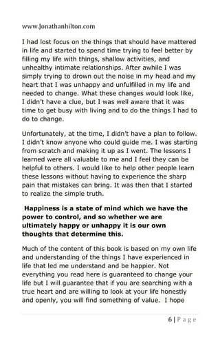 www.Jonathanhilton.com
6 | P a g e
I had lost focus on the things that should have mattered
in life and started to spend time trying to feel better by
filling my life with things, shallow activities, and
unhealthy intimate relationships. After awhile I was
simply trying to drown out the noise in my head and my
heart that I was unhappy and unfulfilled in my life and
needed to change. What these changes would look like,
I didn’t have a clue, but I was well aware that it was
time to get busy with living and to do the things I had to
do to change.
Unfortunately, at the time, I didn’t have a plan to follow.
I didn’t know anyone who could guide me. I was starting
from scratch and making it up as I went. The lessons I
learned were all valuable to me and I feel they can be
helpful to others. I would like to help other people learn
these lessons without having to experience the sharp
pain that mistakes can bring. It was then that I started
to realize the simple truth.
Happiness is a state of mind which we have the
power to control, and so whether we are
ultimately happy or unhappy it is our own
thoughts that determine this.
Much of the content of this book is based on my own life
and understanding of the things I have experienced in
life that led me understand and be happier. Not
everything you read here is guaranteed to change your
life but I will guarantee that if you are searching with a
true heart and are willing to look at your life honestly
and openly, you will find something of value. I hope
 