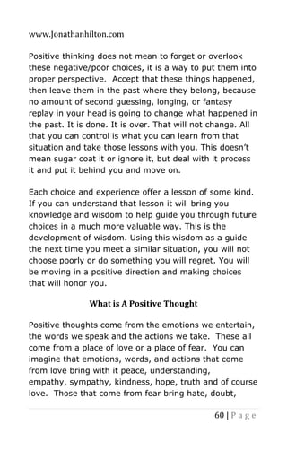 www.Jonathanhilton.com
60 | P a g e
Positive thinking does not mean to forget or overlook
these negative/poor choices, it is a way to put them into
proper perspective. Accept that these things happened,
then leave them in the past where they belong, because
no amount of second guessing, longing, or fantasy
replay in your head is going to change what happened in
the past. It is done. It is over. That will not change. All
that you can control is what you can learn from that
situation and take those lessons with you. This doesn’t
mean sugar coat it or ignore it, but deal with it process
it and put it behind you and move on.
Each choice and experience offer a lesson of some kind.
If you can understand that lesson it will bring you
knowledge and wisdom to help guide you through future
choices in a much more valuable way. This is the
development of wisdom. Using this wisdom as a guide
the next time you meet a similar situation, you will not
choose poorly or do something you will regret. You will
be moving in a positive direction and making choices
that will honor you.
What is A Positive Thought
Positive thoughts come from the emotions we entertain,
the words we speak and the actions we take. These all
come from a place of love or a place of fear. You can
imagine that emotions, words, and actions that come
from love bring with it peace, understanding,
empathy, sympathy, kindness, hope, truth and of course
love. Those that come from fear bring hate, doubt,
 