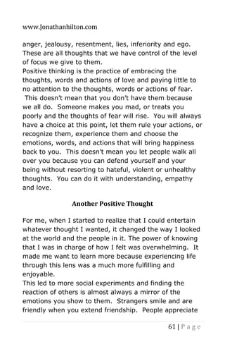 www.Jonathanhilton.com
61 | P a g e
anger, jealousy, resentment, lies, inferiority and ego.
These are all thoughts that we have control of the level
of focus we give to them.
Positive thinking is the practice of embracing the
thoughts, words and actions of love and paying little to
no attention to the thoughts, words or actions of fear.
This doesn’t mean that you don’t have them because
we all do. Someone makes you mad, or treats you
poorly and the thoughts of fear will rise. You will always
have a choice at this point, let them rule your actions, or
recognize them, experience them and choose the
emotions, words, and actions that will bring happiness
back to you. This doesn’t mean you let people walk all
over you because you can defend yourself and your
being without resorting to hateful, violent or unhealthy
thoughts. You can do it with understanding, empathy
and love.
Another Positive Thought
For me, when I started to realize that I could entertain
whatever thought I wanted, it changed the way I looked
at the world and the people in it. The power of knowing
that I was in charge of how I felt was overwhelming. It
made me want to learn more because experiencing life
through this lens was a much more fulfilling and
enjoyable.
This led to more social experiments and finding the
reaction of others is almost always a mirror of the
emotions you show to them. Strangers smile and are
friendly when you extend friendship. People appreciate
 