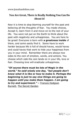 www.Jonathanhilton.com
63 | P a g e
You Are Great, There is Really Nothing You Can Do
About it!
Now it is time to stop blaming yourself for the past and
believing all the thoughts of fear. You made choices.
Accept it, learn from it and move on to the rest of your
life. You were not put on the Earth to think about the
past with negativity and unhappiness. You are here to
be great! Everyone is born with a greatness inside of
them, and some easily find it. Some have to work
harder because life is full of should haves, would haves
and could haves that work to hide your happiness from
you in your mind. Remember there are always two
sides to the coin of emotion, words, and actions. You
choose which side the coin lands on in your life, love or
fear. Choosing love will eradicate unhappiness.
“Of course there must be lots of Magic in the
world," he said wisely one day, "but people don't
know what it is like or how to make it. Perhaps the
beginning is just to say nice things are going to
happen until you make them happen. I am going
to try and experiment.” ~ Frances Hodgson
Burnett, The Secret Garden
 