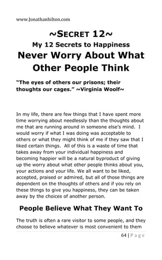 www.Jonathanhilton.com
64 | P a g e
~SECRET 12~
My 12 Secrets to Happiness
Never Worry About What
Other People Think
“The eyes of others our prisons; their
thoughts our cages.” ~Virginia Woolf~
In my life, there are few things that I have spent more
time worrying about needlessly than the thoughts about
me that are running around in someone else’s mind. I
would worry if what I was doing was acceptable to
others or what they might think of me if they saw that I
liked certain things. All of this is a waste of time that
takes away from your individual happiness and
becoming happier will be a natural byproduct of giving
up the worry about what other people thinks about you,
your actions and your life. We all want to be liked,
accepted, praised or admired, but all of those things are
dependent on the thoughts of others and if you rely on
these things to give you happiness, they can be taken
away by the choices of another person.
People Believe What They Want To
The truth is often a rare visitor to some people, and they
choose to believe whatever is most convenient to them
 