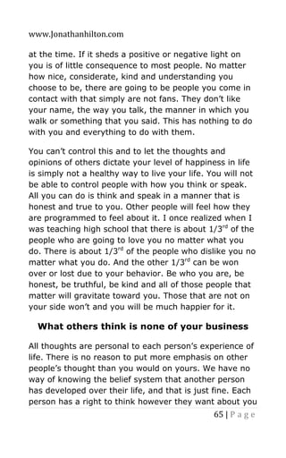 www.Jonathanhilton.com
65 | P a g e
at the time. If it sheds a positive or negative light on
you is of little consequence to most people. No matter
how nice, considerate, kind and understanding you
choose to be, there are going to be people you come in
contact with that simply are not fans. They don’t like
your name, the way you talk, the manner in which you
walk or something that you said. This has nothing to do
with you and everything to do with them.
You can’t control this and to let the thoughts and
opinions of others dictate your level of happiness in life
is simply not a healthy way to live your life. You will not
be able to control people with how you think or speak.
All you can do is think and speak in a manner that is
honest and true to you. Other people will feel how they
are programmed to feel about it. I once realized when I
was teaching high school that there is about 1/3rd
of the
people who are going to love you no matter what you
do. There is about 1/3rd
of the people who dislike you no
matter what you do. And the other 1/3rd
can be won
over or lost due to your behavior. Be who you are, be
honest, be truthful, be kind and all of those people that
matter will gravitate toward you. Those that are not on
your side won’t and you will be much happier for it.
What others think is none of your business
All thoughts are personal to each person’s experience of
life. There is no reason to put more emphasis on other
people’s thought than you would on yours. We have no
way of knowing the belief system that another person
has developed over their life, and that is just fine. Each
person has a right to think however they want about you
 