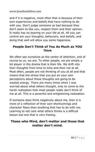 www.Jonathanhilton.com
66 | P a g e
and if it is negative, most often that is because of their
own experiences and beliefs that have nothing to do
with you. Don’t judge someone as bad because they
don’t seem to like you, respect them and their opinion.
It really has no bearing on your life at all. All you can
control are your thoughts, behaviors, and beliefs, and
doing that well will allow you some happiness.
People Don’t Think of You As Much as YOU
Think
We often see ourselves as the center of attention, and of
course to us, we are. To other people, we are simply a
bit player in the drama that is their life. We drift into
their thoughts from time to time and then not at all.
Most often, people are not thinking of you at all and that
means that the stress that you put on your own
perceptions about these thoughts are going to be
wasted energy. There are many times when I was
worried about what others thought, only to come to the
harsh realization that most people really don’t think of
me at all. This is a powerful and enlightening realization.
If someone does think negatively about me, then it is
more of a reflection of their own shortcomings and
character flaws than anything that has to do with me.
Learning to not care what others thinks is a difficult
lesson but one that is very freeing.
Those who Mind, don’t matter and those that
matter don’t mind.
 
