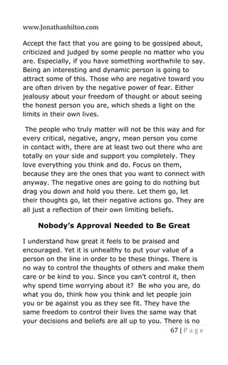www.Jonathanhilton.com
67 | P a g e
Accept the fact that you are going to be gossiped about,
criticized and judged by some people no matter who you
are. Especially, if you have something worthwhile to say.
Being an interesting and dynamic person is going to
attract some of this. Those who are negative toward you
are often driven by the negative power of fear. Either
jealousy about your freedom of thought or about seeing
the honest person you are, which sheds a light on the
limits in their own lives.
The people who truly matter will not be this way and for
every critical, negative, angry, mean person you come
in contact with, there are at least two out there who are
totally on your side and support you completely. They
love everything you think and do. Focus on them,
because they are the ones that you want to connect with
anyway. The negative ones are going to do nothing but
drag you down and hold you there. Let them go, let
their thoughts go, let their negative actions go. They are
all just a reflection of their own limiting beliefs.
Nobody’s Approval Needed to Be Great
I understand how great it feels to be praised and
encouraged. Yet it is unhealthy to put your value of a
person on the line in order to be these things. There is
no way to control the thoughts of others and make them
care or be kind to you. Since you can’t control it, then
why spend time worrying about it? Be who you are, do
what you do, think how you think and let people join
you or be against you as they see fit. They have the
same freedom to control their lives the same way that
your decisions and beliefs are all up to you. There is no
 