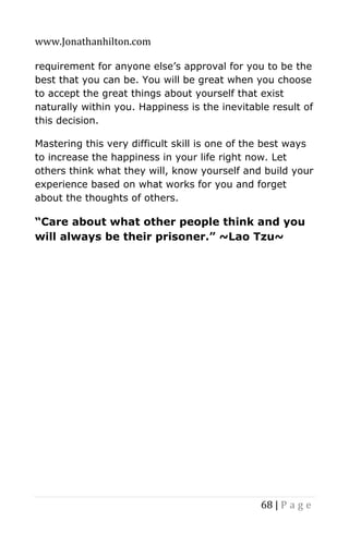 www.Jonathanhilton.com
68 | P a g e
requirement for anyone else’s approval for you to be the
best that you can be. You will be great when you choose
to accept the great things about yourself that exist
naturally within you. Happiness is the inevitable result of
this decision.
Mastering this very difficult skill is one of the best ways
to increase the happiness in your life right now. Let
others think what they will, know yourself and build your
experience based on what works for you and forget
about the thoughts of others.
“Care about what other people think and you
will always be their prisoner.” ~Lao Tzu~
 