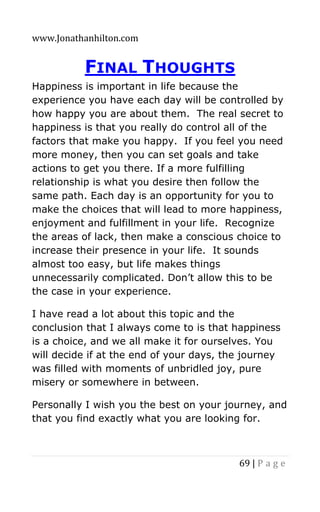 www.Jonathanhilton.com
69 | P a g e
FINAL THOUGHTS
Happiness is important in life because the
experience you have each day will be controlled by
how happy you are about them. The real secret to
happiness is that you really do control all of the
factors that make you happy. If you feel you need
more money, then you can set goals and take
actions to get you there. If a more fulfilling
relationship is what you desire then follow the
same path. Each day is an opportunity for you to
make the choices that will lead to more happiness,
enjoyment and fulfillment in your life. Recognize
the areas of lack, then make a conscious choice to
increase their presence in your life. It sounds
almost too easy, but life makes things
unnecessarily complicated. Don’t allow this to be
the case in your experience.
I have read a lot about this topic and the
conclusion that I always come to is that happiness
is a choice, and we all make it for ourselves. You
will decide if at the end of your days, the journey
was filled with moments of unbridled joy, pure
misery or somewhere in between.
Personally I wish you the best on your journey, and
that you find exactly what you are looking for.
 
