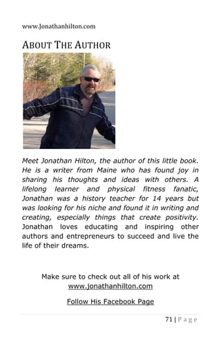 www.Jonathanhilton.com
71 | P a g e
ABOUT THE AUTHOR
Meet Jonathan Hilton, the author of this little book.
He is a writer from Maine who has found joy in
sharing his thoughts and ideas with others. A
lifelong learner and physical fitness fanatic,
Jonathan was a history teacher for 14 years but
was looking for his niche and found it in writing and
creating, especially things that create positivity.
Jonathan loves educating and inspiring other
authors and entrepreneurs to succeed and live the
life of their dreams.
Make sure to check out all of his work at
www.jonathanhilton.com
Follow His Facebook Page
 