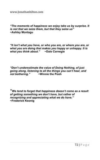 www.Jonathanhilton.com
72 | P a g e
“The moments of happiness we enjoy take us by surprise. It
is not that we seize them, but that they seize us”
~Ashley Montagu
“It isn’t what you have, or who you are, or where you are, or
what you are doing that makes you happy or unhappy. It is
what you think about.” ~Dale Carnegie
“Don’t underestimate the value of Doing Nothing, of just
going along, listening to all the things you can’t hear, and
not bothering.” ~Winnie the Pooh
“We tend to forget that happiness doesn’t come as a result
of getting something we don’t have, but rather of
recognizing and appreciating what we do have.”
~Frederick Keonig
 