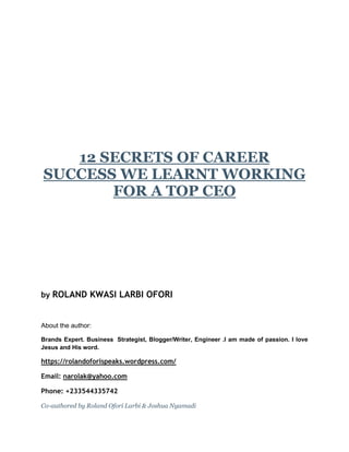 12 SECRETS OF CAREER
SUCCESS WE LEARNT WORKING
FOR A TOP CEO
by ROLAND KWASI LARBI OFORI
About the author:
Brands Expert. Business Strategist, Blogger/Writer, Engineer .I am made of passion. I love
Jesus and His word.
https://rolandoforispeaks.wordpress.com/
Email: narolak@yahoo.com
Phone: +233544335742
Co-authored by Roland Ofori Larbi & Joshua Nyamadi
 