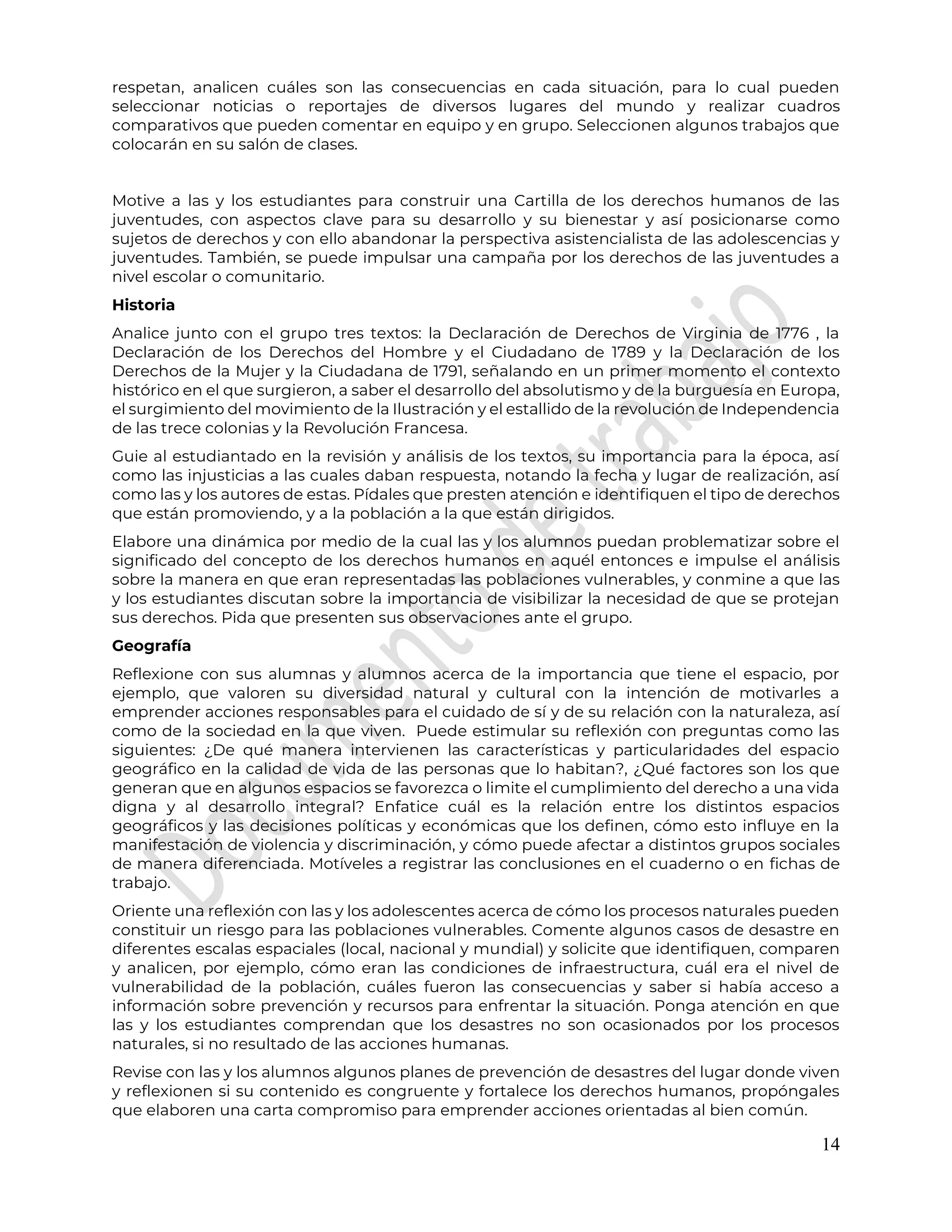 14
respetan, analicen cuáles son las consecuencias en cada situación, para lo cual pueden
seleccionar noticias o reportajes de diversos lugares del mundo y realizar cuadros
comparativos que pueden comentar en equipo y en grupo. Seleccionen algunos trabajos que
colocarán en su salón de clases.
Motive a las y los estudiantes para construir una Cartilla de los derechos humanos de las
juventudes, con aspectos clave para su desarrollo y su bienestar y así posicionarse como
sujetos de derechos y con ello abandonar la perspectiva asistencialista de las adolescencias y
juventudes. También, se puede impulsar una campaña por los derechos de las juventudes a
nivel escolar o comunitario.
Historia
Analice junto con el grupo tres textos: la Declaración de Derechos de Virginia de 1776 , la
Declaración de los Derechos del Hombre y el Ciudadano de 1789 y la Declaración de los
Derechos de la Mujer y la Ciudadana de 1791, señalando en un primer momento el contexto
histórico en el que surgieron, a saber el desarrollo del absolutismo y de la burguesía en Europa,
el surgimiento del movimiento de la Ilustración y el estallido de la revolución de Independencia
de las trece colonias y la Revolución Francesa.
Guie al estudiantado en la revisión y análisis de los textos, su importancia para la época, así
como las injusticias a las cuales daban respuesta, notando la fecha y lugar de realización, así
como las y los autores de estas. Pídales que presten atención e identifiquen el tipo de derechos
que están promoviendo, y a la población a la que están dirigidos.
Elabore una dinámica por medio de la cual las y los alumnos puedan problematizar sobre el
significado del concepto de los derechos humanos en aquél entonces e impulse el análisis
sobre la manera en que eran representadas las poblaciones vulnerables, y conmine a que las
y los estudiantes discutan sobre la importancia de visibilizar la necesidad de que se protejan
sus derechos. Pida que presenten sus observaciones ante el grupo.
Geografía
Reflexione con sus alumnas y alumnos acerca de la importancia que tiene el espacio, por
ejemplo, que valoren su diversidad natural y cultural con la intención de motivarles a
emprender acciones responsables para el cuidado de sí y de su relación con la naturaleza, así
como de la sociedad en la que viven. Puede estimular su reflexión con preguntas como las
siguientes: ¿De qué manera intervienen las características y particularidades del espacio
geográfico en la calidad de vida de las personas que lo habitan?, ¿Qué factores son los que
generan que en algunos espacios se favorezca o limite el cumplimiento del derecho a una vida
digna y al desarrollo integral? Enfatice cuál es la relación entre los distintos espacios
geográficos y las decisiones políticas y económicas que los definen, cómo esto influye en la
manifestación de violencia y discriminación, y cómo puede afectar a distintos grupos sociales
de manera diferenciada. Motíveles a registrar las conclusiones en el cuaderno o en fichas de
trabajo.
Oriente una reflexión con las y los adolescentes acerca de cómo los procesos naturales pueden
constituir un riesgo para las poblaciones vulnerables. Comente algunos casos de desastre en
diferentes escalas espaciales (local, nacional y mundial) y solicite que identifiquen, comparen
y analicen, por ejemplo, cómo eran las condiciones de infraestructura, cuál era el nivel de
vulnerabilidad de la población, cuáles fueron las consecuencias y saber si había acceso a
información sobre prevención y recursos para enfrentar la situación. Ponga atención en que
las y los estudiantes comprendan que los desastres no son ocasionados por los procesos
naturales, si no resultado de las acciones humanas.
Revise con las y los alumnos algunos planes de prevención de desastres del lugar donde viven
y reflexionen si su contenido es congruente y fortalece los derechos humanos, propóngales
que elaboren una carta compromiso para emprender acciones orientadas al bien común.
 