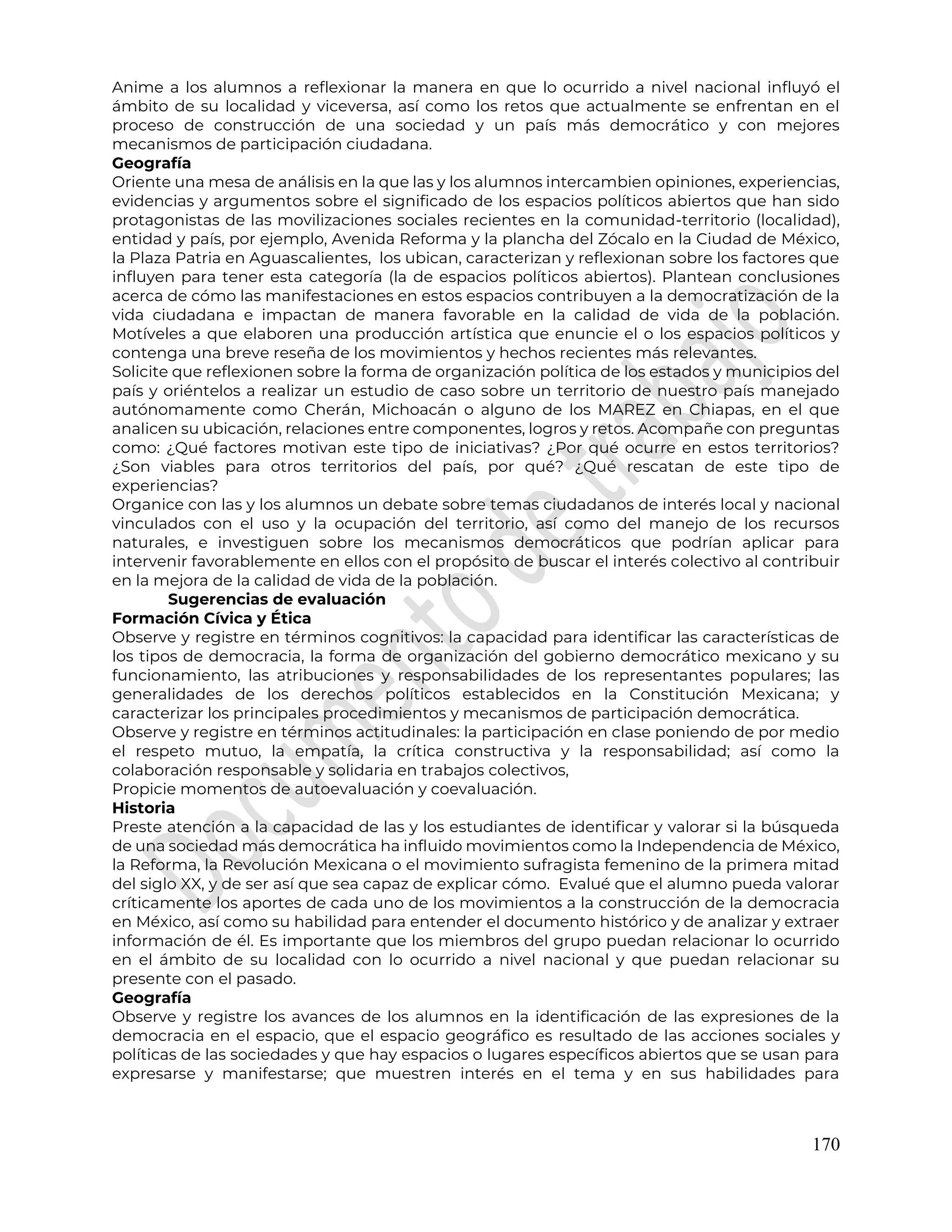 170
Anime a los alumnos a reflexionar la manera en que lo ocurrido a nivel nacional influyó el
ámbito de su localidad y viceversa, así como los retos que actualmente se enfrentan en el
proceso de construcción de una sociedad y un país más democrático y con mejores
mecanismos de participación ciudadana.
Geografía
Oriente una mesa de análisis en la que las y los alumnos intercambien opiniones, experiencias,
evidencias y argumentos sobre el significado de los espacios políticos abiertos que han sido
protagonistas de las movilizaciones sociales recientes en la comunidad-territorio (localidad),
entidad y país, por ejemplo, Avenida Reforma y la plancha del Zócalo en la Ciudad de México,
la Plaza Patria en Aguascalientes, los ubican, caracterizan y reflexionan sobre los factores que
influyen para tener esta categoría (la de espacios políticos abiertos). Plantean conclusiones
acerca de cómo las manifestaciones en estos espacios contribuyen a la democratización de la
vida ciudadana e impactan de manera favorable en la calidad de vida de la población.
Motíveles a que elaboren una producción artística que enuncie el o los espacios políticos y
contenga una breve reseña de los movimientos y hechos recientes más relevantes.
Solicite que reflexionen sobre la forma de organización política de los estados y municipios del
país y oriéntelos a realizar un estudio de caso sobre un territorio de nuestro país manejado
autónomamente como Cherán, Michoacán o alguno de los MAREZ en Chiapas, en el que
analicen su ubicación, relaciones entre componentes, logros y retos. Acompañe con preguntas
como: ¿Qué factores motivan este tipo de iniciativas? ¿Por qué ocurre en estos territorios?
¿Son viables para otros territorios del país, por qué? ¿Qué rescatan de este tipo de
experiencias?
Organice con las y los alumnos un debate sobre temas ciudadanos de interés local y nacional
vinculados con el uso y la ocupación del territorio, así como del manejo de los recursos
naturales, e investiguen sobre los mecanismos democráticos que podrían aplicar para
intervenir favorablemente en ellos con el propósito de buscar el interés colectivo al contribuir
en la mejora de la calidad de vida de la población.
Sugerencias de evaluación
Formación Cívica y Ética
Observe y registre en términos cognitivos: la capacidad para identificar las características de
los tipos de democracia, la forma de organización del gobierno democrático mexicano y su
funcionamiento, las atribuciones y responsabilidades de los representantes populares; las
generalidades de los derechos políticos establecidos en la Constitución Mexicana; y
caracterizar los principales procedimientos y mecanismos de participación democrática.
Observe y registre en términos actitudinales: la participación en clase poniendo de por medio
el respeto mutuo, la empatía, la crítica constructiva y la responsabilidad; así como la
colaboración responsable y solidaria en trabajos colectivos,
Propicie momentos de autoevaluación y coevaluación.
Historia
Preste atención a la capacidad de las y los estudiantes de identificar y valorar si la búsqueda
de una sociedad más democrática ha influido movimientos como la Independencia de México,
la Reforma, la Revolución Mexicana o el movimiento sufragista femenino de la primera mitad
del siglo XX, y de ser así que sea capaz de explicar cómo. Evalué que el alumno pueda valorar
críticamente los aportes de cada uno de los movimientos a la construcción de la democracia
en México, así como su habilidad para entender el documento histórico y de analizar y extraer
información de él. Es importante que los miembros del grupo puedan relacionar lo ocurrido
en el ámbito de su localidad con lo ocurrido a nivel nacional y que puedan relacionar su
presente con el pasado.
Geografía
Observe y registre los avances de los alumnos en la identificación de las expresiones de la
democracia en el espacio, que el espacio geográfico es resultado de las acciones sociales y
políticas de las sociedades y que hay espacios o lugares específicos abiertos que se usan para
expresarse y manifestarse; que muestren interés en el tema y en sus habilidades para
 