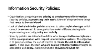 Information Security Policies:
• Organizations are giving more priority to development of information
security policies, as protecting their assets is one of the prominent things
that needs to be considered.
• Lack of clarity in InfoSec policies can lead to catastrophic damages which
cannot be recovered. So an organization makes different strategies in
implementing a security policy successfully.
• Security policies are intended to define what is expected from employees
within an organization with respect to information systems. The objective
is to guide or control the use of systems to reduce the risk to information
assets. It also gives the staff who are dealing with information systems an
acceptable use policy, explaining what is allowed and what not
 