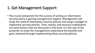 1. Get Management Support:
• The crucial component for the success of writing an information
security policy is gaining management support. Management will
study the need of information security policies and assign a budget to
implement security policies. Time, money, and resource mobilization
are some factors that are discussed in this level. It is the role of the
presenter to make the management understand the benefits and
gains achieved through implementing these security policies.
 
