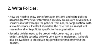 2. Write Policies:
• Now we need to know our information systems and write policies
accordingly. Whenever information security policies are developed, a
security analyst will copy the policies from another organisation, with
a few differences. Ideally it should be the case that an analyst will
research and write policies specific to the organisation.
• Security policies need to be properly documented, as a good
understandable security policy is very easy to implement. It should
also be available to individuals responsible for implementing the
policies.
 