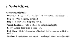 2. Write Policies:
A policy should contain:
• Overview – Background information of what issue the policy addresses.
• Purpose – Why the policy is created.
• Scope – To what areas this policy covers.
• Targeted Audience – Tells to whom the policy is applicable.
• Policy – A good description of the policy.
• Definitions – A brief introduction of the technical jargon used inside the
policy.
• Version – A version number to control the changes made to the document.
 