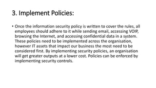 3. Implement Policies:
• Once the information security policy is written to cover the rules, all
employees should adhere to it while sending email, accessing VOIP,
browsing the Internet, and accessing confidential data in a system.
These policies need to be implemented across the organisation,
however IT assets that impact our business the most need to be
considered first. By implementing security policies, an organisation
will get greater outputs at a lower cost. Policies can be enforced by
implementing security controls.
 