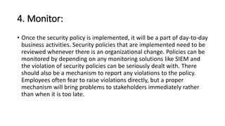 4. Monitor:
• Once the security policy is implemented, it will be a part of day-to-day
business activities. Security policies that are implemented need to be
reviewed whenever there is an organizational change. Policies can be
monitored by depending on any monitoring solutions like SIEM and
the violation of security policies can be seriously dealt with. There
should also be a mechanism to report any violations to the policy.
Employees often fear to raise violations directly, but a proper
mechanism will bring problems to stakeholders immediately rather
than when it is too late.
 