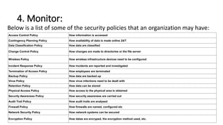 4. Monitor:
Below is a list of some of the security policies that an organization may have:
Access Control Policy How information is accessed
Contingency Planning Policy How availability of data is made online 24/7
Data Classification Policy How data are classified
Change Control Policy How changes are made to directories or the file server
Wireless Policy How wireless infrastructure devices need to be configured
Incident Response Policy How incidents are reported and investigated
Termination of Access Policy How employees are terminated
Backup Policy How data are backed up
Virus Policy How virus infections need to be dealt with
Retention Policy How data can be stored
Physical Access Policy How access to the physical area is obtained
Security Awareness Policy How security awareness are carried out
Audit Trail Policy How audit trails are analysed
Firewall Policy How firewalls are named, configured etc
Network Security Policy How network systems can be secured
Encryption Policy How datas are encryped, the encryption method used, etc.
 