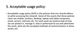 5. Acceptable usage policy:
• Acceptable usage policy (AUP) is the policies that one should adhere
to while accessing the network. Some of the assets that these policies
cover are mobile, wireless, desktop, laptop and tablet computers,
email, servers, Internet, etc. For each asset we need to look at how
we can protect it, manage it, who is authorised to use and administer
the asset, what are the accepted methods of communication in these
assets, etc.
 