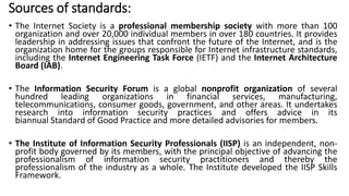 Sources of standards:
• The Internet Society is a professional membership society with more than 100
organization and over 20,000 individual members in over 180 countries. It provides
leadership in addressing issues that confront the future of the Internet, and is the
organization home for the groups responsible for Internet infrastructure standards,
including the Internet Engineering Task Force (IETF) and the Internet Architecture
Board (IAB).
• The Information Security Forum is a global nonprofit organization of several
hundred leading organizations in financial services, manufacturing,
telecommunications, consumer goods, government, and other areas. It undertakes
research into information security practices and offers advice in its
biannual Standard of Good Practice and more detailed advisories for members.
• The Institute of Information Security Professionals (IISP) is an independent, non-
profit body governed by its members, with the principal objective of advancing the
professionalism of information security practitioners and thereby the
professionalism of the industry as a whole. The Institute developed the IISP Skills
Framework.
 
