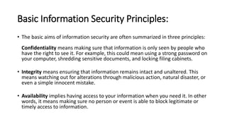 Basic Information Security Principles:
• The basic aims of information security are often summarized in three principles:
Confidentiality means making sure that information is only seen by people who
have the right to see it. For example, this could mean using a strong password on
your computer, shredding sensitive documents, and locking filing cabinets.
• Integrity means ensuring that information remains intact and unaltered. This
means watching out for alterations through malicious action, natural disaster, or
even a simple innocent mistake.
• Availability implies having access to your information when you need it. In other
words, it means making sure no person or event is able to block legitimate or
timely access to information.
 