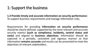 1: Support the business
1.3 Provide timely and accurate information on security performance:
To support business requirements and manage information risks.
Requirements for providing information on security performance
should be clearly defined, supported by the most relevant and accurate
security metrics (such as compliance, incidents, control status and
costs) and aligned to business objectives. Information should be
captured in a periodic, consistent and rigorous manner so that
information remains accurate and results can be presented to meet the
objectives of relevant stakeholders.
 