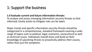 1: Support the business
1.4 Evaluate current and future information threats:
To analyze and assess emerging information security threats so that
informed, timely action to mitigate risks can be taken.
Major trends and specific information security threats should be
categorized in a comprehensive, standard framework covering a wide
range of topics such as political, legal, economic, sociocultural as well
as technical issues. Individuals should share and build on their
knowledge of upcoming threats to proactively address their causes,
rather than just the symptoms
 