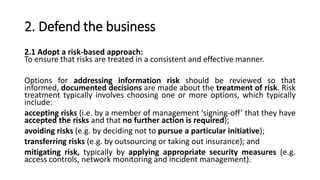 2. Defend the business
2.1 Adopt a risk-based approach:
To ensure that risks are treated in a consistent and effective manner.
Options for addressing information risk should be reviewed so that
informed, documented decisions are made about the treatment of risk. Risk
treatment typically involves choosing one or more options, which typically
include:
accepting risks (i.e. by a member of management ‘signing-off’ that they have
accepted the risks and that no further action is required);
avoiding risks (e.g. by deciding not to pursue a particular initiative);
transferring risks (e.g. by outsourcing or taking out insurance); and
mitigating risk, typically by applying appropriate security measures (e.g.
access controls, network monitoring and incident management).
 