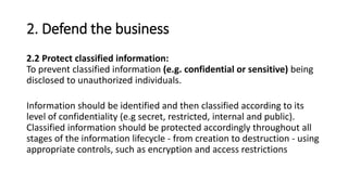 2. Defend the business
2.2 Protect classified information:
To prevent classified information (e.g. confidential or sensitive) being
disclosed to unauthorized individuals.
Information should be identified and then classified according to its
level of confidentiality (e.g secret, restricted, internal and public).
Classified information should be protected accordingly throughout all
stages of the information lifecycle - from creation to destruction - using
appropriate controls, such as encryption and access restrictions
 