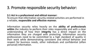 3. Promote responsible security behavior:
3.1 Act in a professional and ethical manner:
To ensure that information security-related activities are performed in
a reliable, responsible and effective manner.
Information security relies heavily on the ability of professionals
within the industry to perform their roles responsibly and with a clear
understanding of how their integrity has a direct impact on the
information they are charged with protecting. Information security
professionals need to be committed to a high standard of quality in
their work while demonstrating consistent and ethical behavior and
respect for business needs, other individuals and confidential (often
personal) information.
 