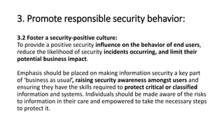 3. Promote responsible security behavior:
3.2 Foster a security-positive culture:
To provide a positive security influence on the behavior of end users,
reduce the likelihood of security incidents occurring, and limit their
potential business impact.
Emphasis should be placed on making information security a key part
of ‘business as usual’, raising security awareness amongst users and
ensuring they have the skills required to protect critical or classified
information and systems. Individuals should be made aware of the risks
to information in their care and empowered to take the necessary steps
to protect it.
 