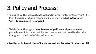 3. Policy and Process:
• Taking all of the relevant external and internal factors into account, it is
then the organization's responsibility to specify what Information
Security rules must be applied.
• This is done through a combination of policies and processes (or
procedures). It is these policies and processes that provide the rules
that govern the 'use' of the Information.
• For Example Restriction of Facebook and YouTube for Students on SIS
 