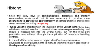 History:
• Since the early days of communication, diplomats and military
commanders understood that it was necessary to provide some
mechanism to protect the confidentiality of correspondence and to have
some means of detecting tampering.
• Julius Caesar is credited with the invention of the Caesar cipher c. 50 B.C.,
which was created in order to prevent his secret messages from being read
should a message fall into the wrong hands, but for the most part
protection was achieved through the application of procedural handling
controls.
• In the mid-19th century more complex classification systems were
developed to allow governments to manage their information according to
the degree of sensitivity.
 