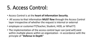 5. Access Control:
• Access Control is at the heart of Information Security.
• All access to that information MUST flow through the Access Control
layer irrespective of whether the request is internal or external
• employee or customer??(Teacher, Student, HOD, or What??)
• The implementation of the access control layer can (and will) exist
within multiple places within an organization - in accordance with the
principle of “Defense in Depth"
 