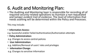 6. Audit and Monitoring Plan:
• The Auditing and Monitoring layer is responsible for recording all of
required security-related operations to maintain a non-repudiated
and tamper-evident trail of evidence. The level of information that
needs auditing will be determined within the Policy and Processes.
This may include:
• Information Access:
e.g. Successful and/or Failed Authentication/Authorization attempts
• Policy Administration:
e.g. Changes to access control policies
• User Administration:
e.g. Addition/Removal of users' roles and privileges
• Information Change:
e.g. Changes to sensitive Information
 